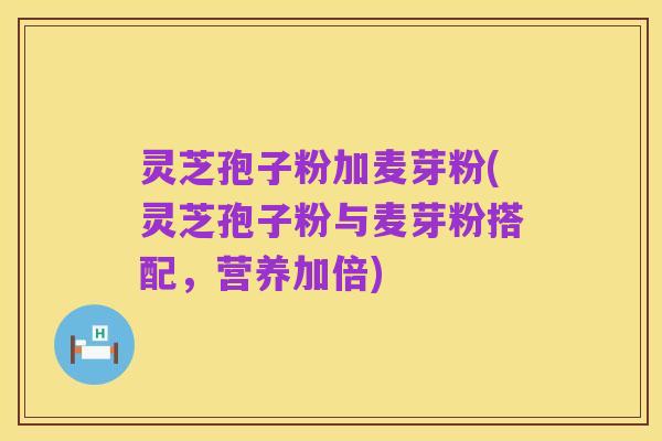 灵芝孢子粉加麦芽粉(灵芝孢子粉与麦芽粉搭配,营养加倍)