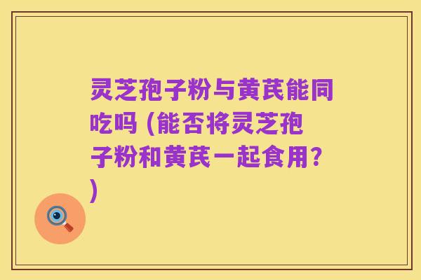 灵芝孢子粉与黄芪能同吃吗 (能否将灵芝孢子粉和黄芪一起食用？)