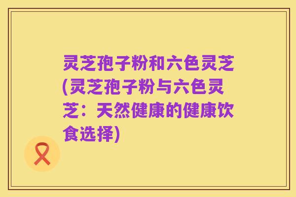 灵芝孢子粉和六色灵芝(灵芝孢子粉与六色灵芝:天然健康的健康饮食选择)