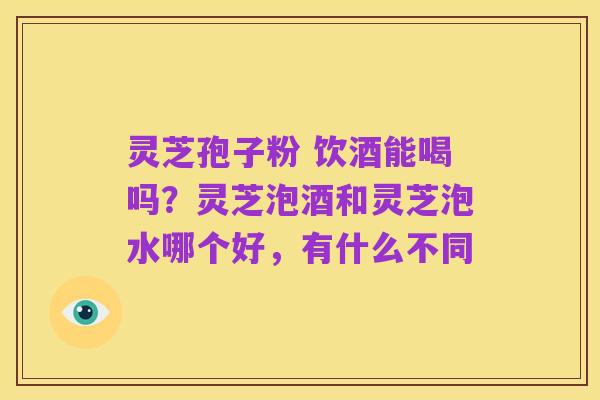 灵芝孢子粉 饮酒能喝吗?灵芝泡酒和灵芝泡水哪个好,有什么不同