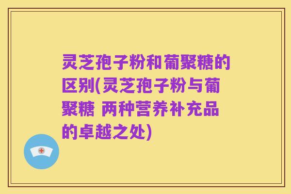 灵芝孢子粉和葡聚糖的区别(灵芝孢子粉与葡聚糖 两种营养补充品的卓越之处)