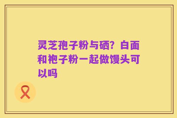 灵芝孢子粉与硒?白面和袍子粉一起做馒头可以吗