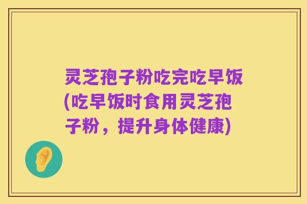 灵芝孢子粉吃完吃早饭(吃早饭时食用灵芝孢子粉,提升身体健康)