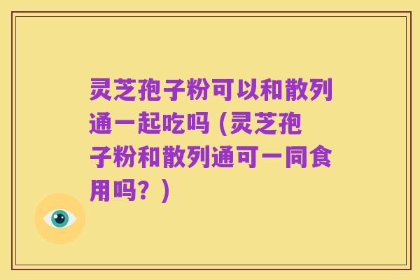 灵芝孢子粉可以和散列通一起吃吗 (灵芝孢子粉和散列通可一同食用吗？)
