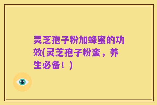 灵芝孢子粉加蜂蜜的功效(灵芝孢子粉蜜，养生必备！)