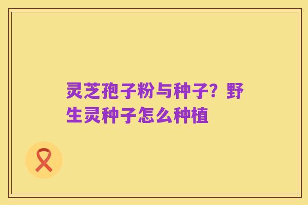 灵芝孢子粉与种子?野生灵种子怎么种植