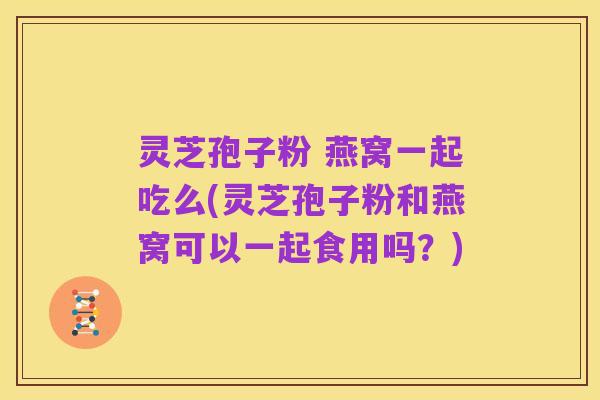 灵芝孢子粉 燕窝一起吃么(灵芝孢子粉和燕窝可以一起食用吗?)