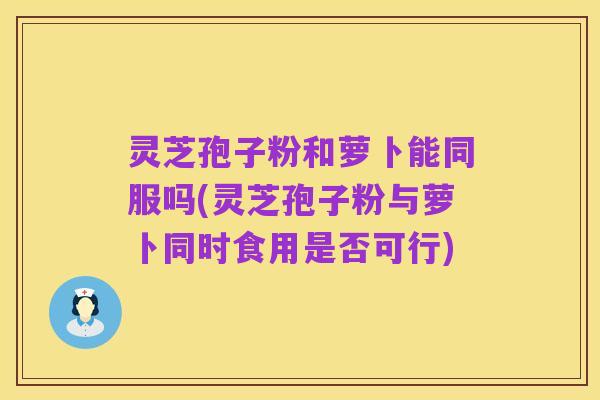 灵芝孢子粉和萝卜能同服吗(灵芝孢子粉与萝卜同时食用是否可行)