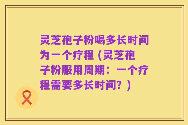 灵芝孢子粉喝多长时间为一个疗程 (灵芝孢子粉服用周期：一个疗程需要多长时间？)