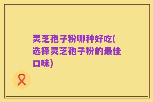 灵芝孢子粉哪种好吃(选择灵芝孢子粉的最佳口味)