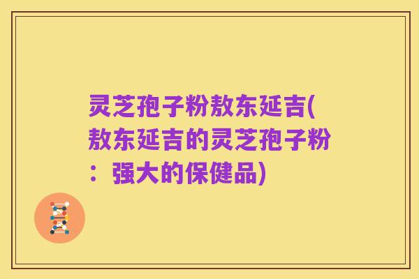 灵芝孢子粉敖东延吉(敖东延吉的灵芝孢子粉:强大的保健品)