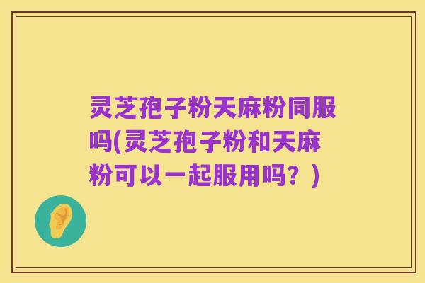 灵芝孢子粉天麻粉同服吗(灵芝孢子粉和天麻粉可以一起服用吗？)