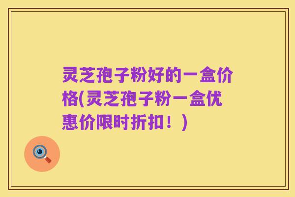 灵芝孢子粉好的一盒价格(灵芝孢子粉一盒优惠价限时折扣！)
