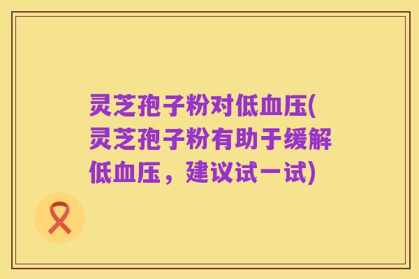 灵芝孢子粉对低血压(灵芝孢子粉有助于缓解低血压,建议试一试)