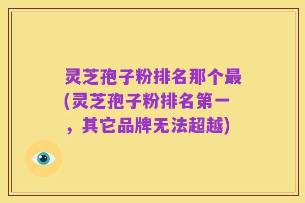 灵芝孢子粉排名那个最(灵芝孢子粉排名第一,其它品牌无法超越)