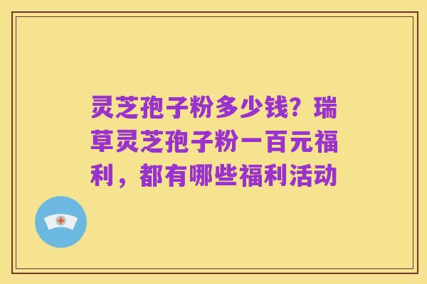 灵芝孢子粉多少钱？瑞草灵芝孢子粉一百元福利，都有哪些福利活动