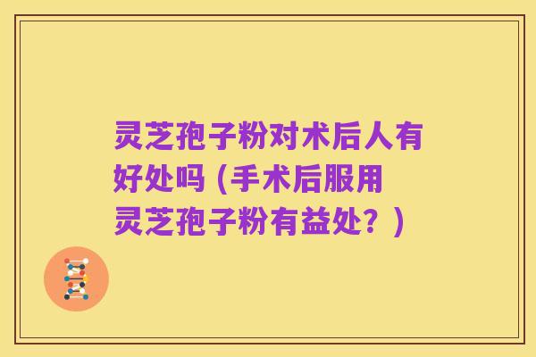 灵芝孢子粉对术后人有好处吗 (手术后服用灵芝孢子粉有益处?)