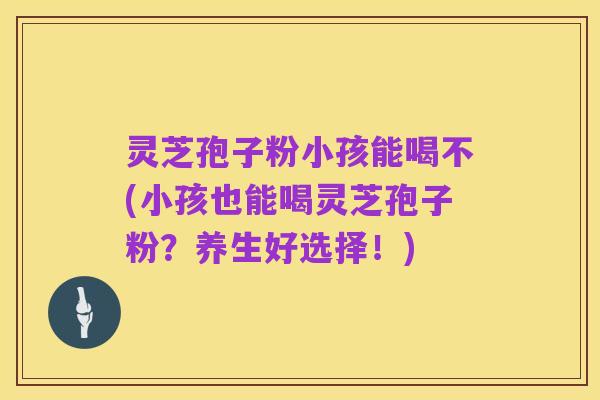 灵芝孢子粉小孩能喝不(小孩也能喝灵芝孢子粉?养生好选择!)