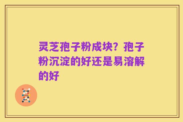 灵芝孢子粉成块？孢子粉沉淀的好还是易溶解的好
