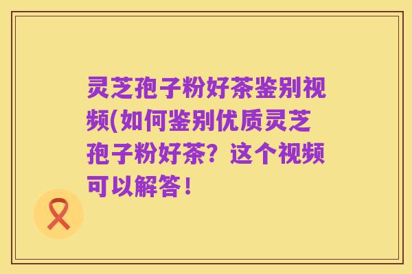 灵芝孢子粉好茶鉴别视频(如何鉴别优质灵芝孢子粉好茶？这个视频可以解答！