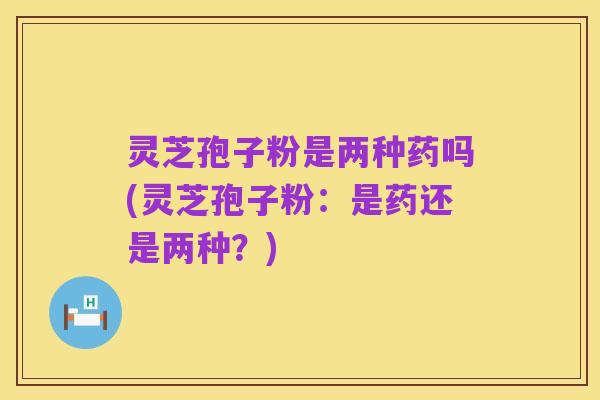 灵芝孢子粉是两种药吗(灵芝孢子粉：是药还是两种？)
