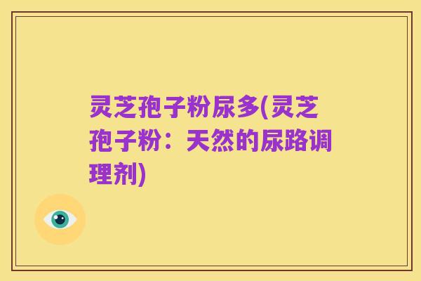 灵芝孢子粉尿多(灵芝孢子粉:天然的尿路调理剂)