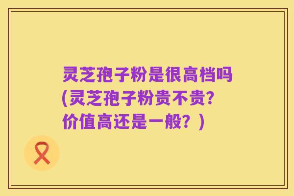灵芝孢子粉是很高档吗(灵芝孢子粉贵不贵？价值高还是一般？)