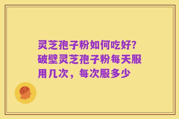 灵芝孢子粉如何吃好?破壁灵芝孢子粉每天服用几次,每次服多少