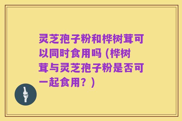 灵芝孢子粉和桦树茸可以同时食用吗 (桦树茸与灵芝孢子粉是否可一起食用？)