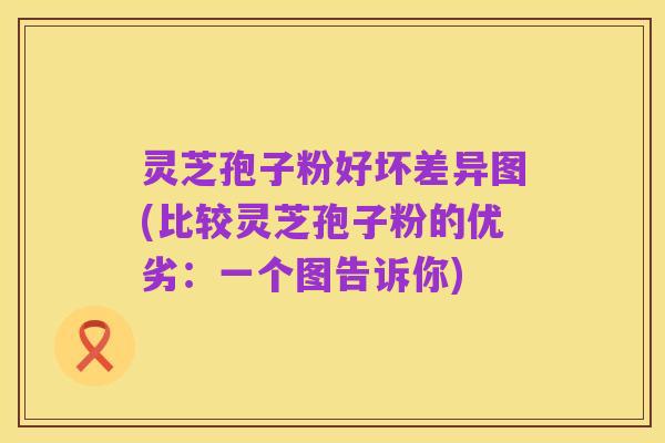 灵芝孢子粉好坏差异图(比较灵芝孢子粉的优劣:一个图告诉你)