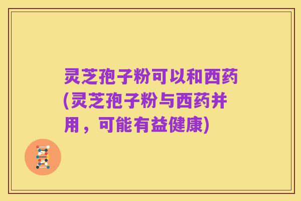 灵芝孢子粉可以和西药(灵芝孢子粉与西药并用,可能有益健康)