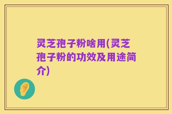 灵芝孢子粉啥用(灵芝孢子粉的功效及用途简介)
