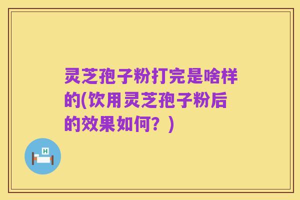 灵芝孢子粉打完是啥样的(饮用灵芝孢子粉后的效果如何?)