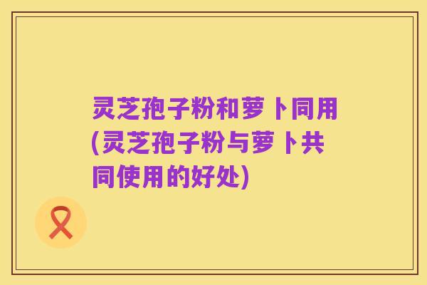灵芝孢子粉和萝卜同用(灵芝孢子粉与萝卜共同使用的好处)