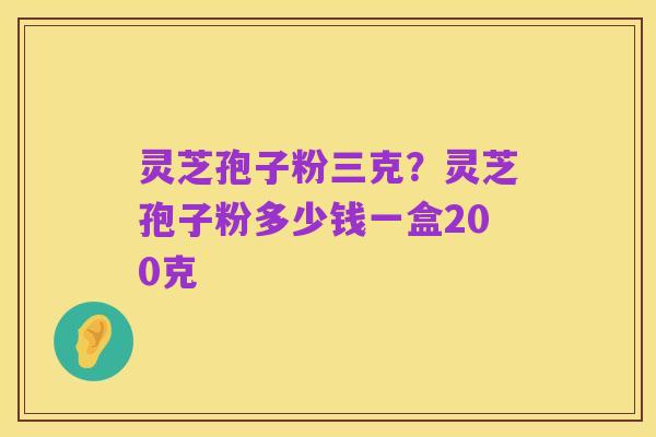 灵芝孢子粉三克？灵芝孢子粉多少钱一盒200克
