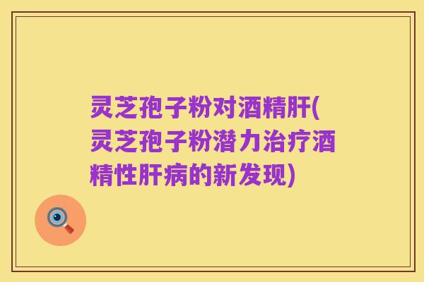 灵芝孢子粉对酒精肝(灵芝孢子粉潜力治疗酒精性肝病的新发现)