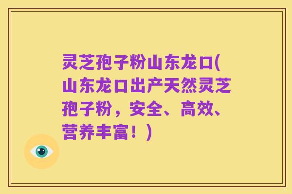 灵芝孢子粉山东龙口(山东龙口出产天然灵芝孢子粉,安全、高效、营养丰富!)