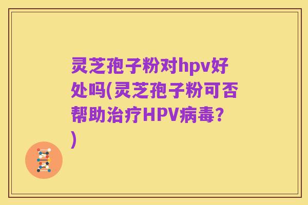 灵芝孢子粉对hpv好处吗(灵芝孢子粉可否帮助治疗HPV病毒?)