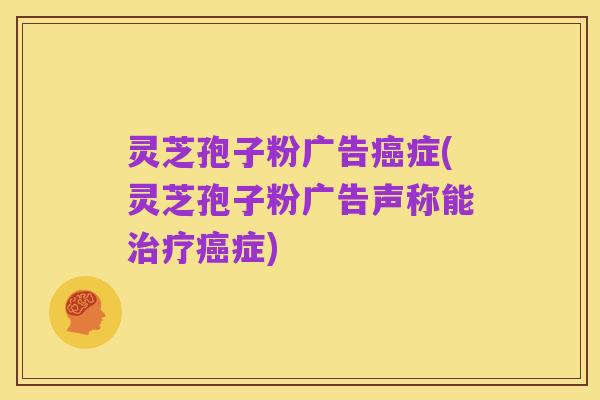 灵芝孢子粉广告癌症(灵芝孢子粉广告声称能治疗癌症)