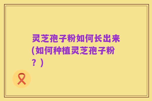 灵芝孢子粉如何长出来(如何种植灵芝孢子粉？)