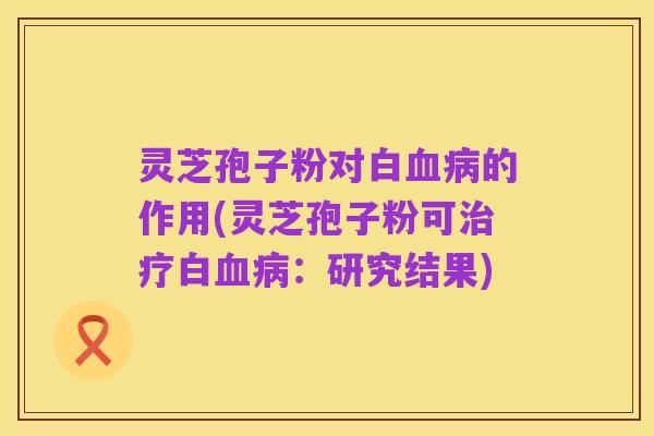 灵芝孢子粉对白血病的作用(灵芝孢子粉可治疗白血病:研究结果)