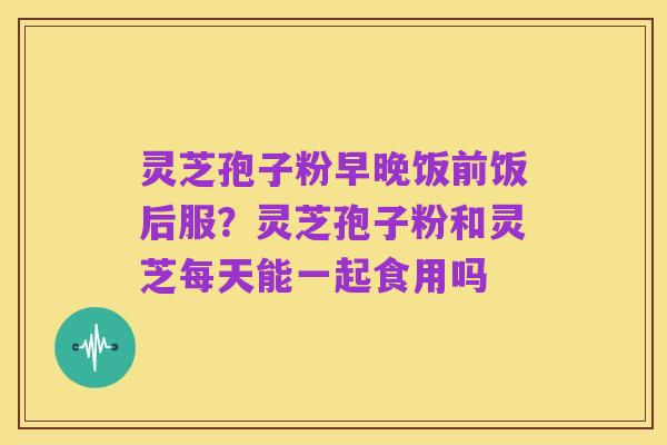 灵芝孢子粉早晚饭前饭后服?灵芝孢子粉和灵芝每天能一起食用吗