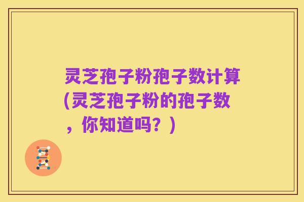 灵芝孢子粉孢子数计算(灵芝孢子粉的孢子数,你知道吗?)