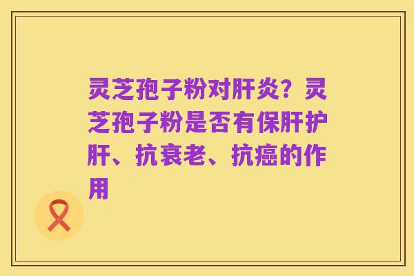 灵芝孢子粉对肝炎?灵芝孢子粉是否有保肝护肝、抗衰老、抗癌的作用
