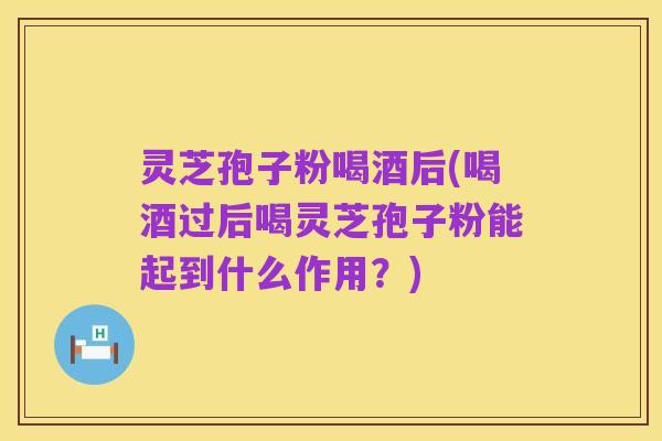 灵芝孢子粉喝酒后(喝酒过后喝灵芝孢子粉能起到什么作用?)