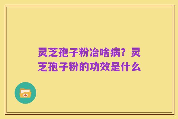 灵芝孢子粉冶啥病?灵芝孢子粉的功效是什么