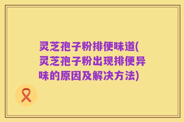 灵芝孢子粉排便味道(灵芝孢子粉出现排便异味的原因及解决方法)