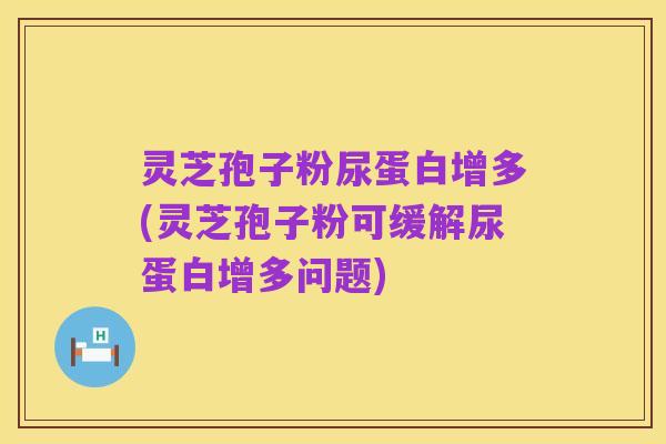 灵芝孢子粉尿蛋白增多(灵芝孢子粉可缓解尿蛋白增多问题)
