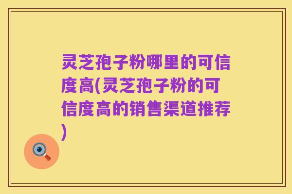 灵芝孢子粉哪里的可信度高(灵芝孢子粉的可信度高的销售渠道推荐)