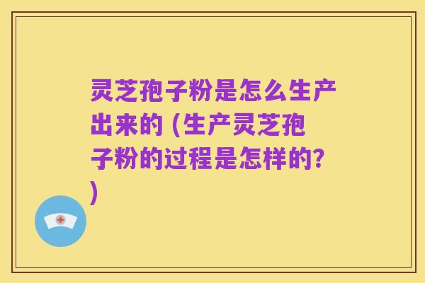 灵芝孢子粉是怎么生产出来的 (生产灵芝孢子粉的过程是怎样的？)